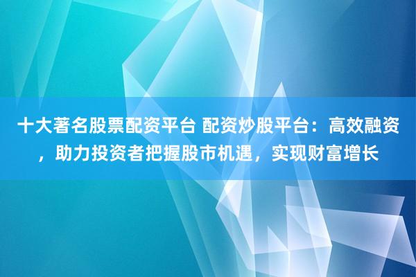 十大著名股票配资平台 配资炒股平台：高效融资，助力投资者把握股市机遇，实现财富增长