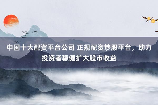 中国十大配资平台公司 正规配资炒股平台，助力投资者稳健扩大股市收益