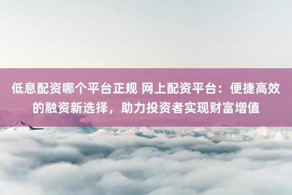 低息配资哪个平台正规 网上配资平台：便捷高效的融资新选择，助力投资者实现财富增值