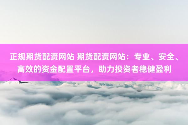 正规期货配资网站 期货配资网站：专业、安全、高效的资金配置平台，助力投资者稳健盈利