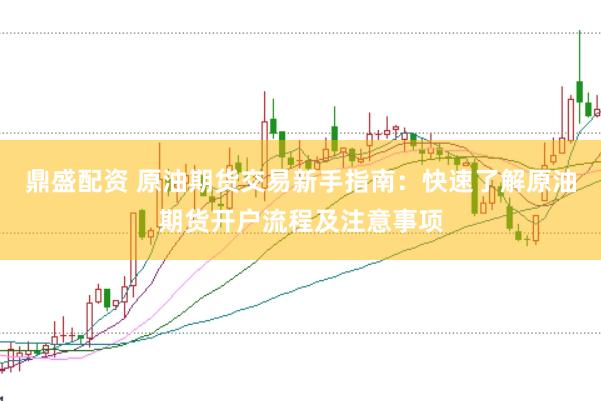 鼎盛配资 原油期货交易新手指南：快速了解原油期货开户流程及注意事项