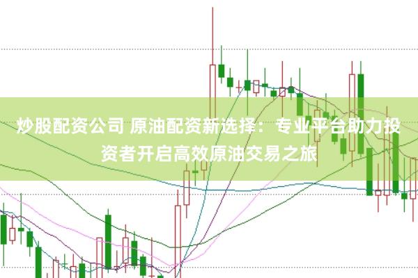 炒股配资公司 原油配资新选择：专业平台助力投资者开启高效原油交易之旅