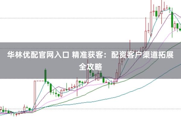 华林优配官网入口 精准获客：配资客户渠道拓展全攻略