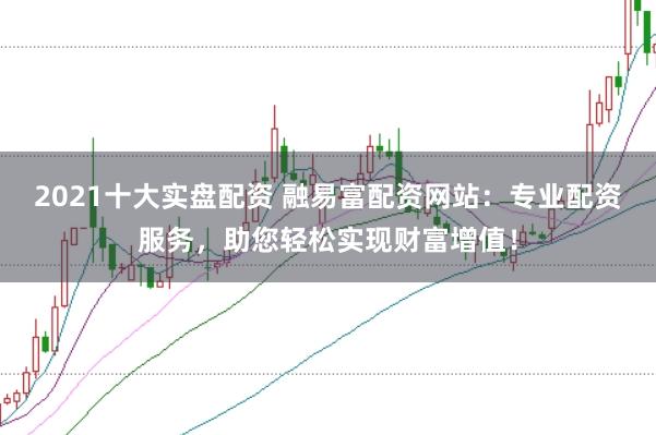 2021十大实盘配资 融易富配资网站：专业配资服务，助您轻松实现财富增值！