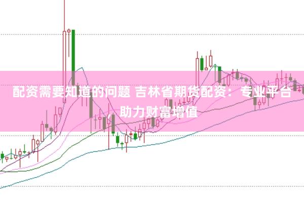 配资需要知道的问题 吉林省期货配资：专业平台，助力财富增值