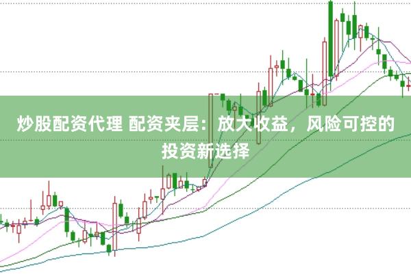 炒股配资代理 配资夹层：放大收益，风险可控的投资新选择