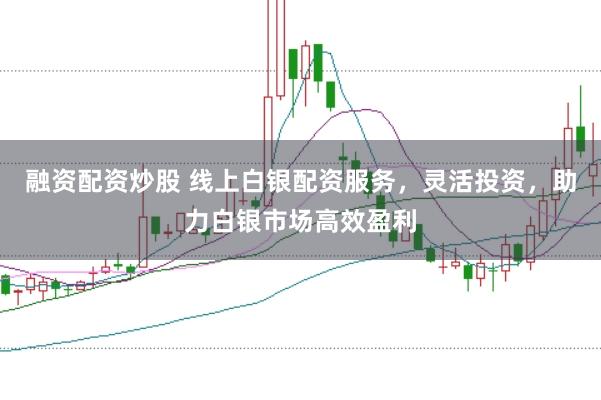 融资配资炒股 线上白银配资服务，灵活投资，助力白银市场高效盈利