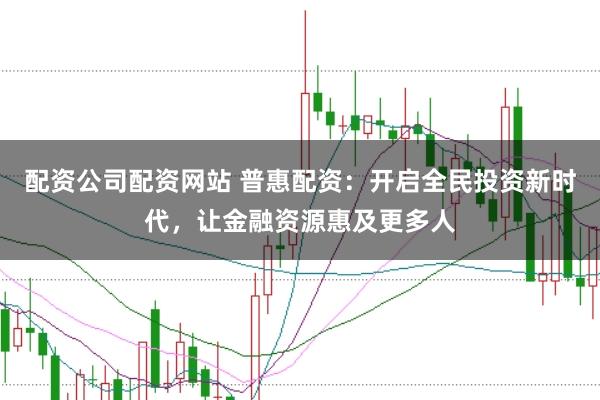 配资公司配资网站 普惠配资：开启全民投资新时代，让金融资源惠及更多人