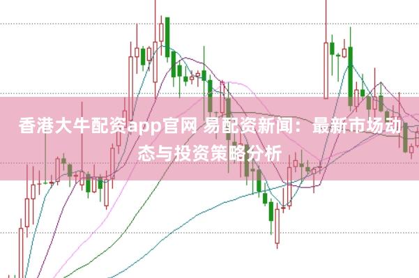 香港大牛配资app官网 易配资新闻：最新市场动态与投资策略分析