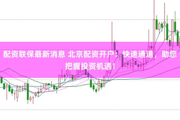 配资联保最新消息 北京配资开户：快速通道，助您把握投资机遇！