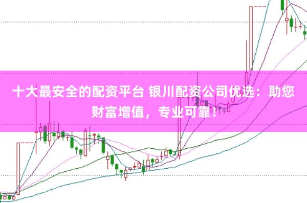 十大最安全的配资平台 银川配资公司优选：助您财富增值，专业可靠！