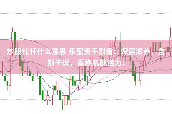 炒股杠杆什么意思 乐配资干烈霜：深层滋养，告别干燥，重焕肌肤活力！