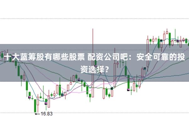 十大蓝筹股有哪些股票 配资公司吧：安全可靠的投资选择？