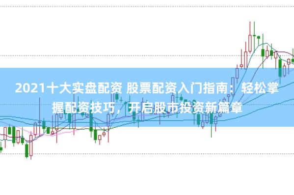 2021十大实盘配资 股票配资入门指南：轻松掌握配资技巧，开启股市投资新篇章