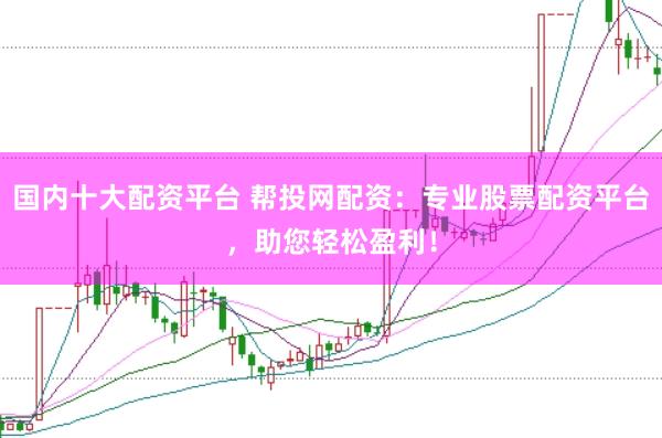 国内十大配资平台 帮投网配资：专业股票配资平台，助您轻松盈利！
