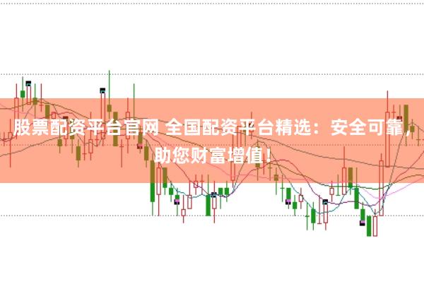 股票配资平台官网 全国配资平台精选：安全可靠，助您财富增值！