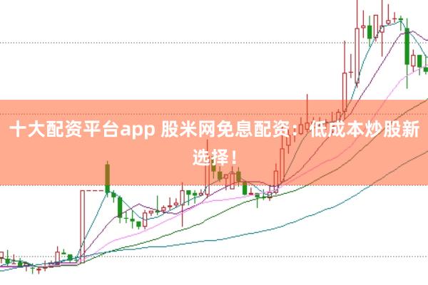 十大配资平台app 股米网免息配资:低成本炒股新选择!