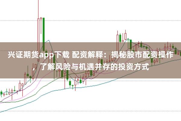 兴证期货app下载 配资解释：揭秘股市配资操作，了解风险与机遇并存的投资方式