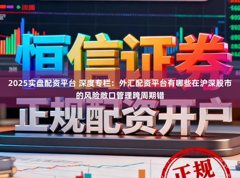 2025实盘配资平台 深度专栏:外汇配资平台有哪些在沪深股市的风险敞口管理跨周期错