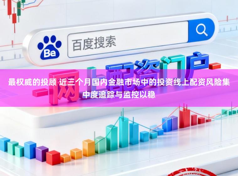 最权威的投顾 近三个月国内金融市场中的投资线上配资风险集中度追踪与监控以稳