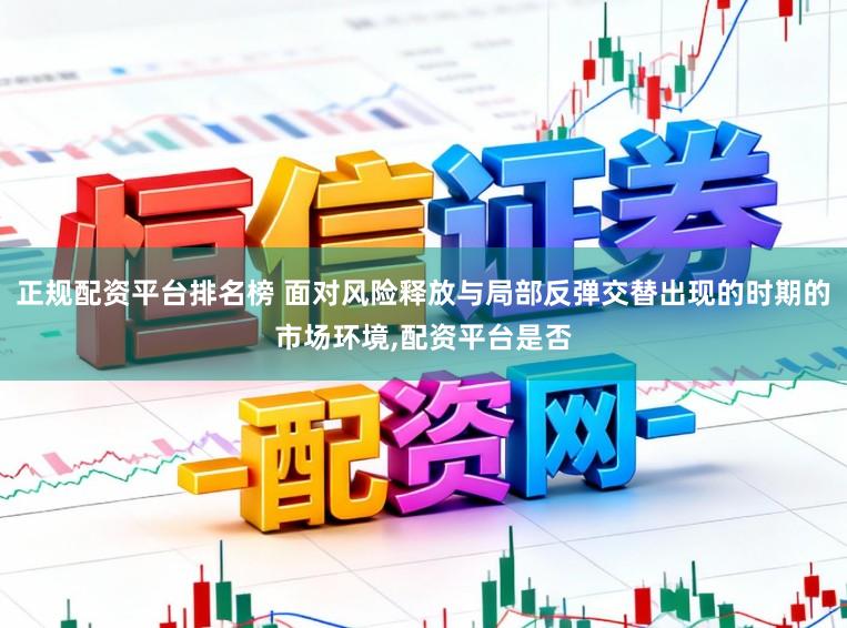 正规配资平台排名榜 面对风险释放与局部反弹交替出现的时期的市场环境，配资平台是否