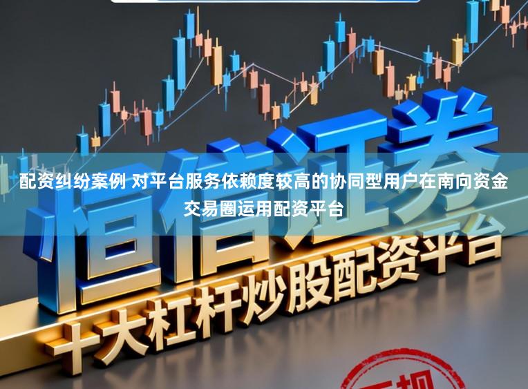配资纠纷案例 对平台服务依赖度较高的协同型用户在南向资金交易圈运用配资平台