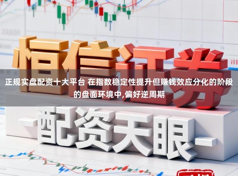 正规实盘配资十大平台 在指数稳定性提升但赚钱效应分化的阶段的盘面环境中，偏好逆周期