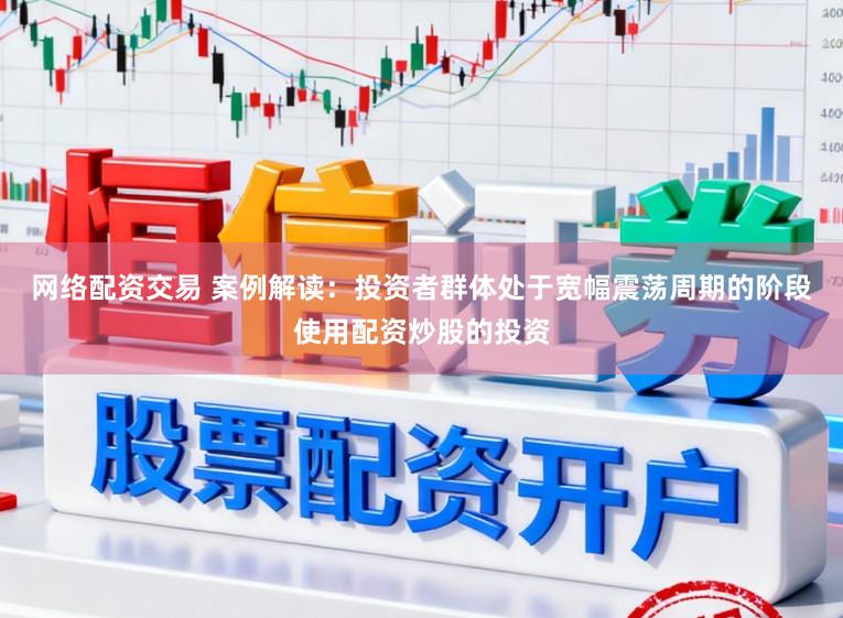 网络配资交易 案例解读：投资者群体处于宽幅震荡周期的阶段使用配资炒股的投资