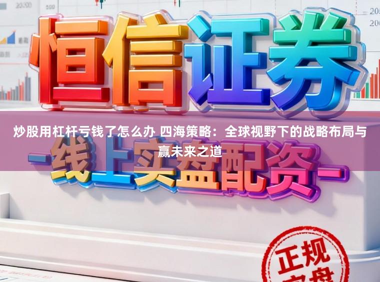 炒股用杠杆亏钱了怎么办 四海策略:全球视野下的战略布局与赢未来之道
