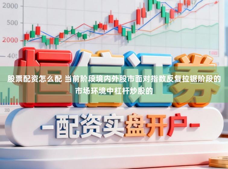 股票配资怎么配 当前阶段境内外股市面对指数反复拉锯阶段的市场环境中杠杆炒股的