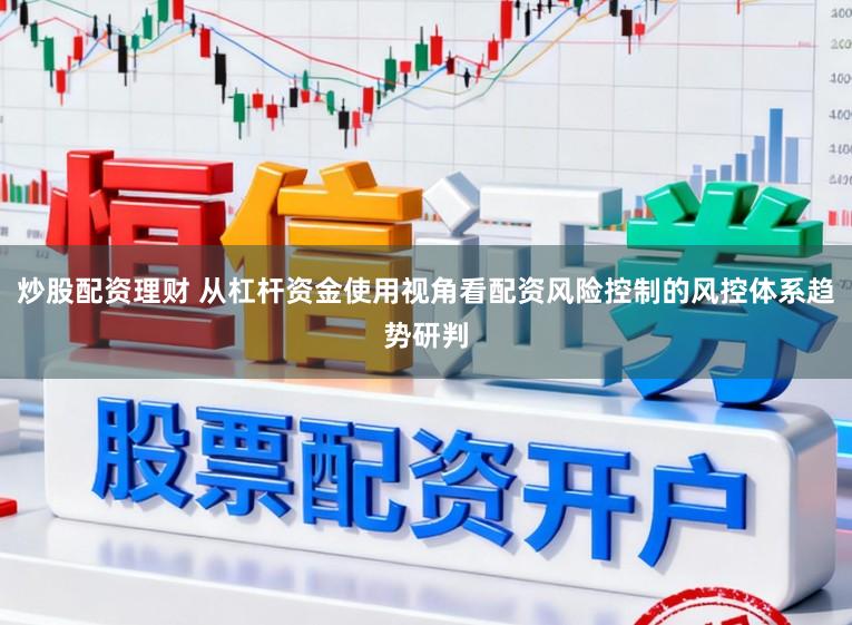 炒股配资理财 从杠杆资金使用视角看配资风险控制的风控体系趋势研判